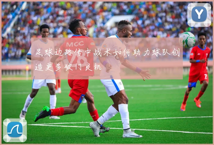 足球边路传中战术如何助力球队创造更多破门良机