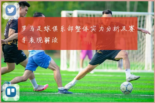 罗马足球俱乐部整体实力分析及赛季表现解读