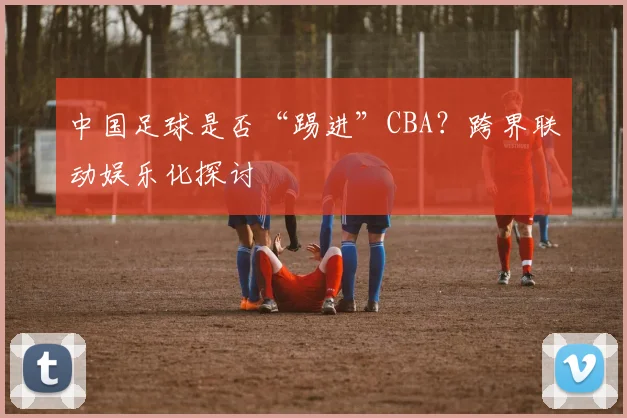 中国足球是否“踢进”CBA？跨界联动娱乐化探讨